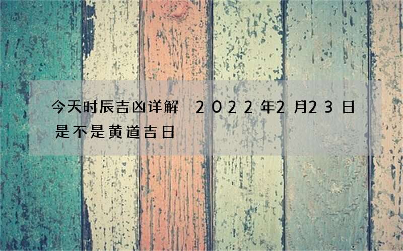今天时辰吉凶详解 2022年2月23日是不是黄道吉日